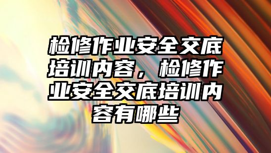 檢修作業安全交底培訓內容，檢修作業安全交底培訓內容有哪些