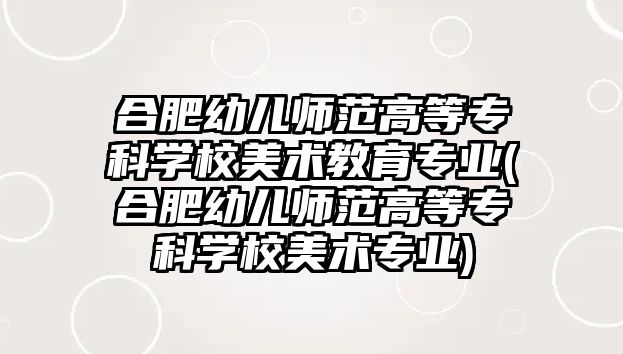 合肥幼兒師范高等專科學校美術教育專業(合肥幼兒師范高等專科學校美術專業)