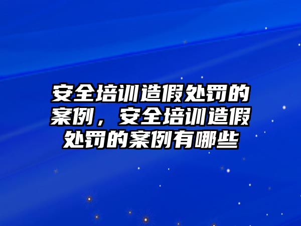 安全培訓造假處罰的案例，安全培訓造假處罰的案例有哪些