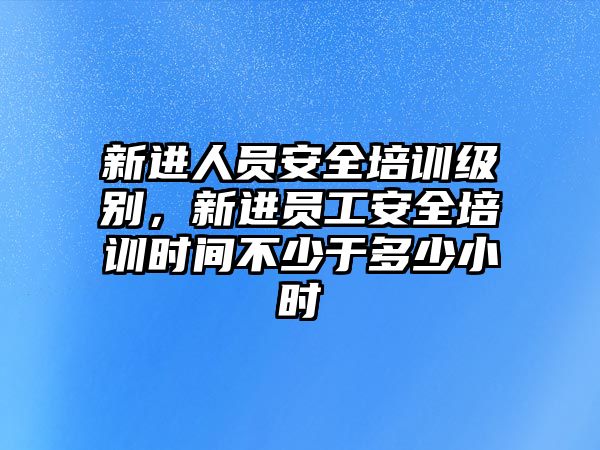 新進(jìn)人員安全培訓(xùn)級(jí)別，新進(jìn)員工安全培訓(xùn)時(shí)間不少于多少小時(shí)