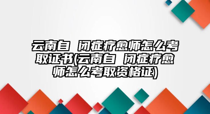 云南自 閉癥療愈師怎么考取證書(云南自 閉癥療愈師怎么考取資格證)