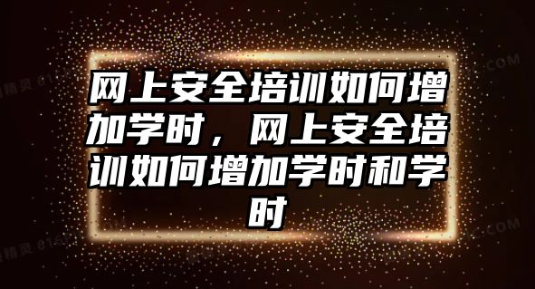 網(wǎng)上安全培訓如何增加學時，網(wǎng)上安全培訓如何增加學時和學時