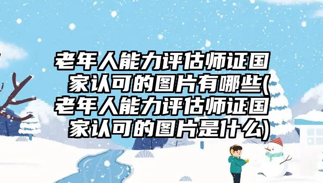 老年人能力評估師證國 家認可的圖片有哪些(老年人能力評估師證國 家認可的圖片是什么)