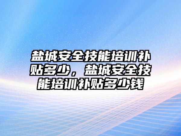 鹽城安全技能培訓補貼多少，鹽城安全技能培訓補貼多少錢