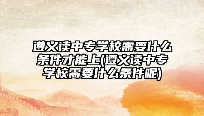 遵義讀中專學校需要什么條件才能上(遵義讀中專學校需要什么條件呢)