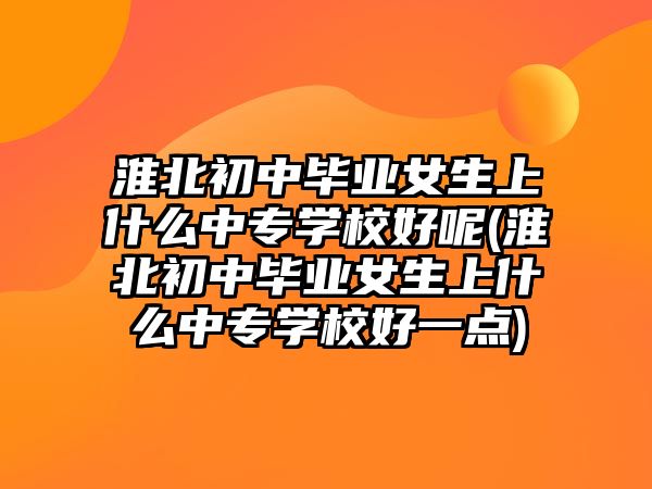 淮北初中畢業女生上什么中專學校好呢(淮北初中畢業女生上什么中專學校好一點)