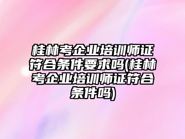 桂林考企業(yè)培訓(xùn)師證符合條件要求嗎(桂林考企業(yè)培訓(xùn)師證符合條件嗎)