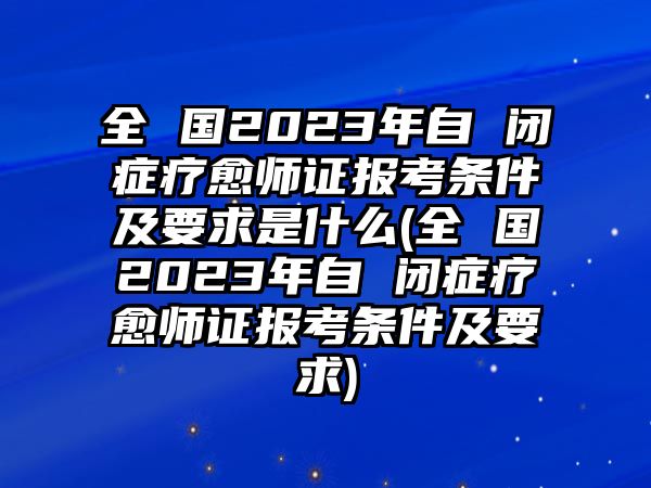 全 國2023年自 閉癥療愈師證報考條件及要求是什么(全 國2023年自 閉癥療愈師證報考條件及要求)