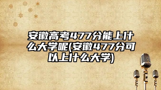 安徽高考477分能上什么大學呢(安徽477分可以上什么大學)