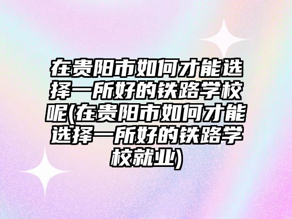 在貴陽市如何才能選擇一所好的鐵路學(xué)校呢(在貴陽市如何才能選擇一所好的鐵路學(xué)校就業(yè))