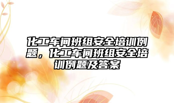 化工車間班組安全培訓例題，化工車間班組安全培訓例題及答案