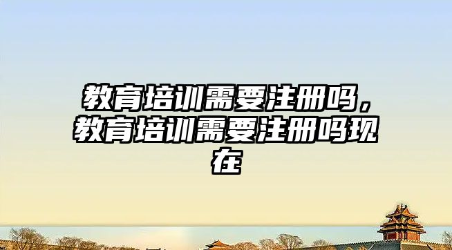 教育培訓需要注冊嗎，教育培訓需要注冊嗎現在