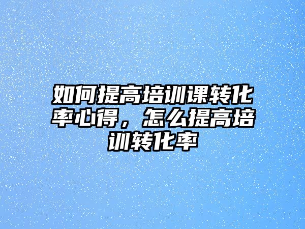 如何提高培訓課轉化率心得，怎么提高培訓轉化率