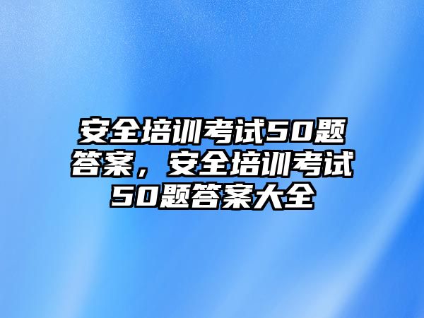 安全培訓考試50題答案，安全培訓考試50題答案大全