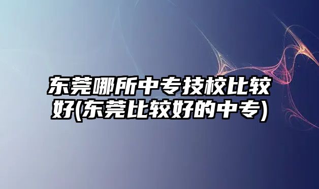 東莞哪所中專技校比較好(東莞比較好的中專)