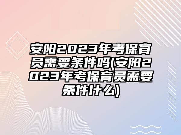 安陽2023年考保育員需要條件嗎(安陽2023年考保育員需要條件什么)