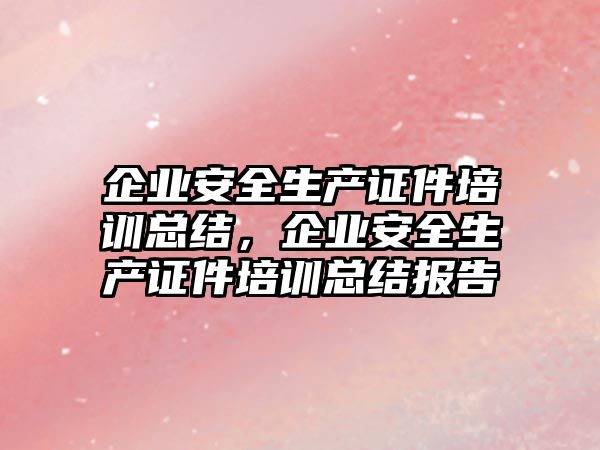 企業安全生產證件培訓總結，企業安全生產證件培訓總結報告