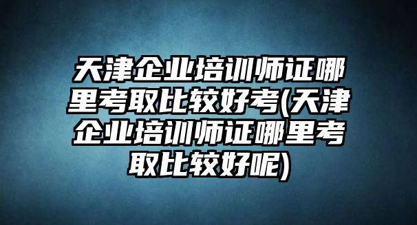 天津企業培訓師證哪里考取比較好考(天津企業培訓師證哪里考取比較好呢)