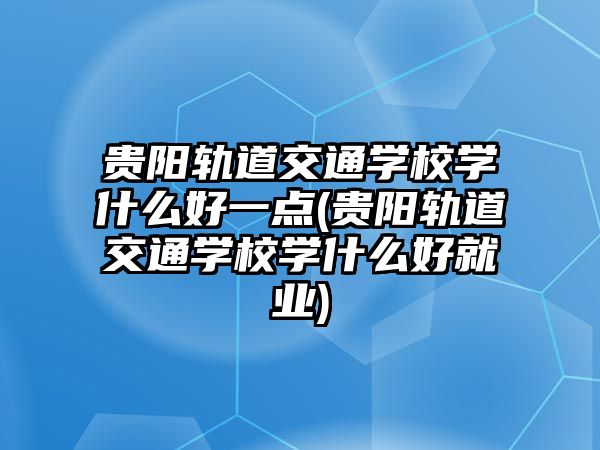 貴陽軌道交通學校學什么好一點(貴陽軌道交通學校學什么好就業)