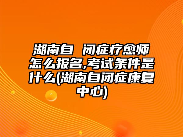 湖南自 閉癥療愈師怎么報名,考試條件是什么(湖南自閉癥康復中心)