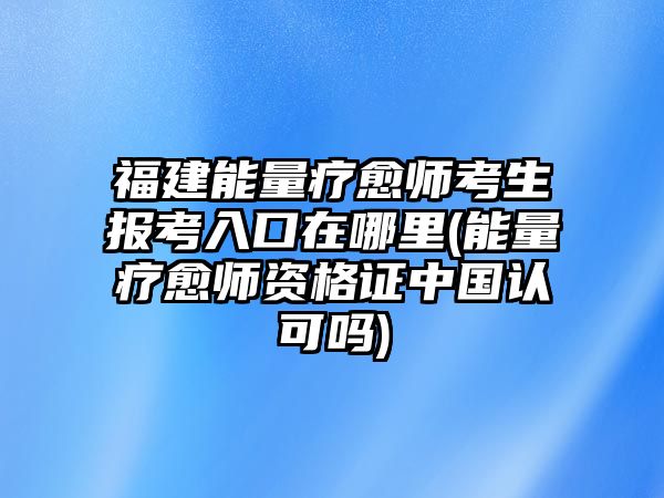 福建能量療愈師考生報(bào)考入口在哪里(能量療愈師資格證中國(guó)認(rèn)可嗎)