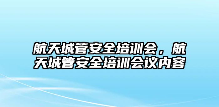 航天城管安全培訓會，航天城管安全培訓會議內容