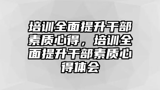 培訓(xùn)全面提升干部素質(zhì)心得，培訓(xùn)全面提升干部素質(zhì)心得體會