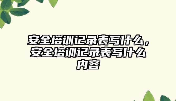 安全培訓記錄表寫什么，安全培訓記錄表寫什么內容