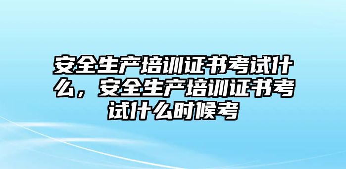 安全生產培訓證書考試什么，安全生產培訓證書考試什么時候考