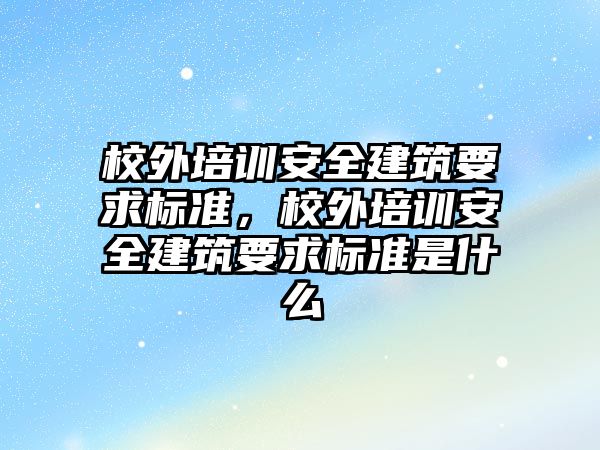 校外培訓安全建筑要求標準，校外培訓安全建筑要求標準是什么