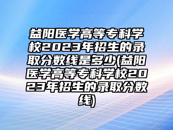 益陽醫學高等?？茖W校2023年招生的錄取分數線是多少(益陽醫學高等?？茖W校2023年招生的錄取分數線)