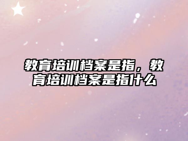 教育培訓檔案是指，教育培訓檔案是指什么