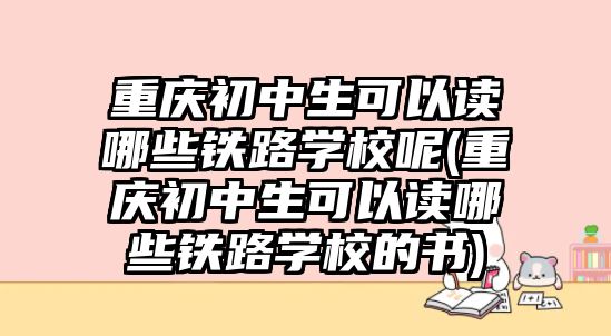 重慶初中生可以讀哪些鐵路學校呢(重慶初中生可以讀哪些鐵路學校的書)