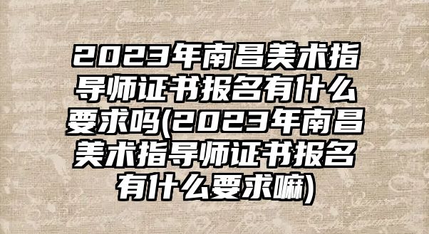 2023年南昌美術指導師證書報名有什么要求嗎(2023年南昌美術指導師證書報名有什么要求嘛)