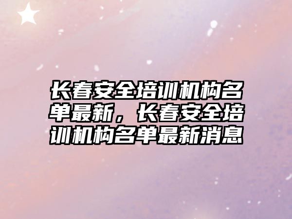 長春安全培訓機構名單最新，長春安全培訓機構名單最新消息