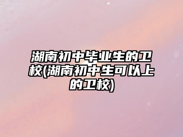 湖南初中畢業生的衛校(湖南初中生可以上的衛校)