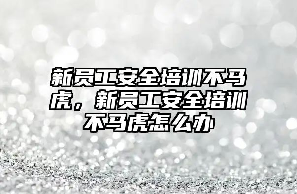 新員工安全培訓不馬虎，新員工安全培訓不馬虎怎么辦