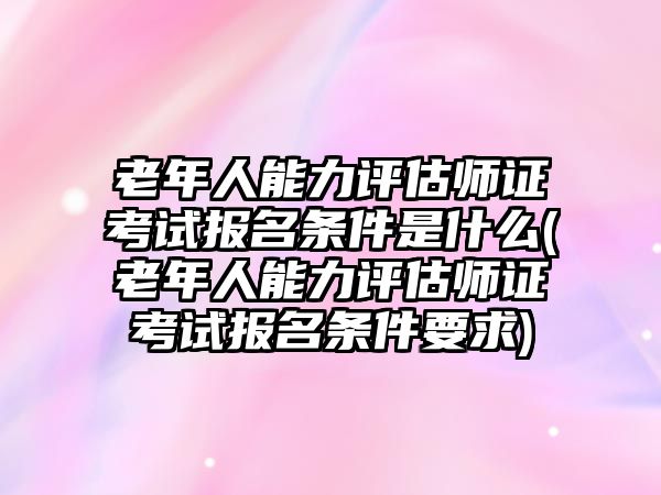 老年人能力評估師證考試報名條件是什么(老年人能力評估師證考試報名條件要求)