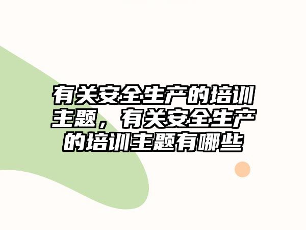 有關安全生產的培訓主題，有關安全生產的培訓主題有哪些