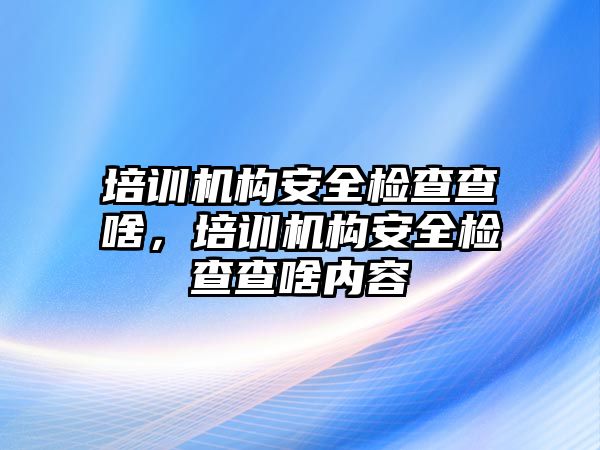 培訓機構安全檢查查啥，培訓機構安全檢查查啥內容