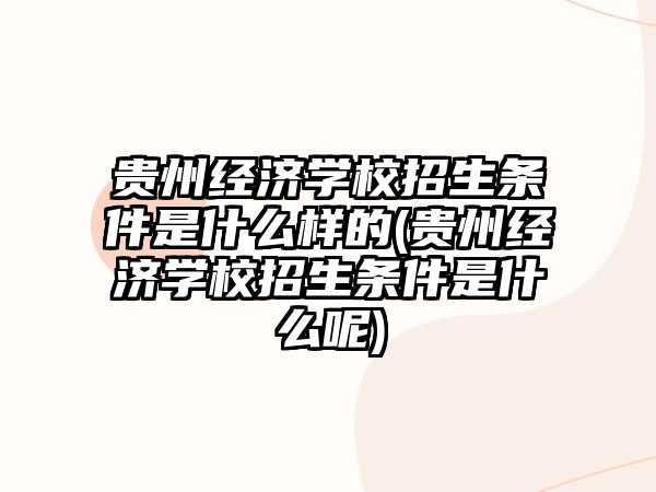 貴州經濟學校招生條件是什么樣的(貴州經濟學校招生條件是什么呢)