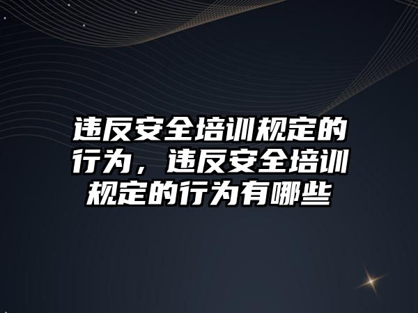 違反安全培訓規定的行為，違反安全培訓規定的行為有哪些