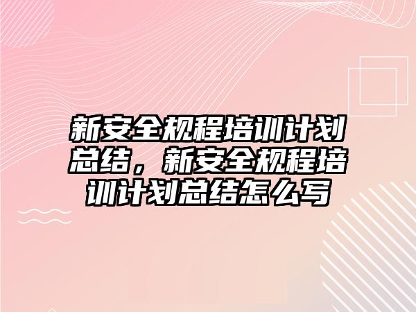 新安全規程培訓計劃總結，新安全規程培訓計劃總結怎么寫