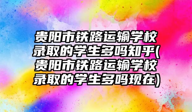 貴陽市鐵路運輸學校錄取的學生多嗎知乎(貴陽市鐵路運輸學校錄取的學生多嗎現在)