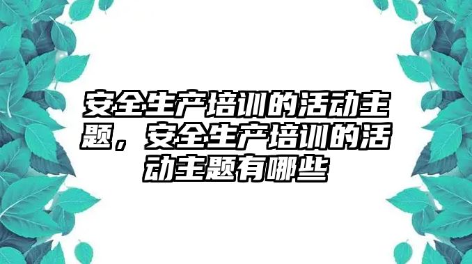 安全生產培訓的活動主題，安全生產培訓的活動主題有哪些