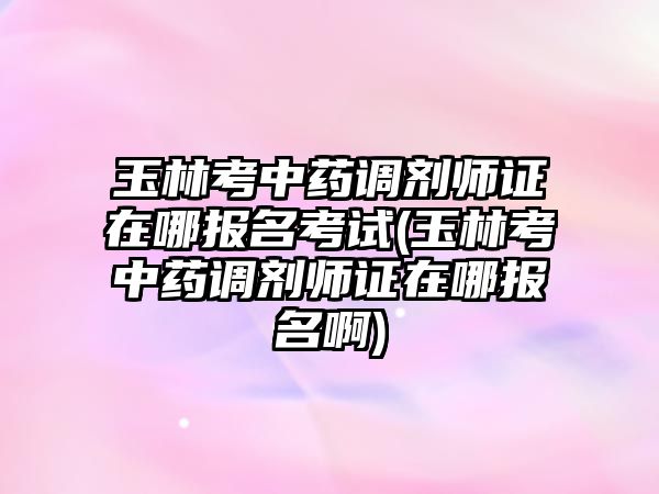 玉林考中藥調劑師證在哪報名考試(玉林考中藥調劑師證在哪報名啊)