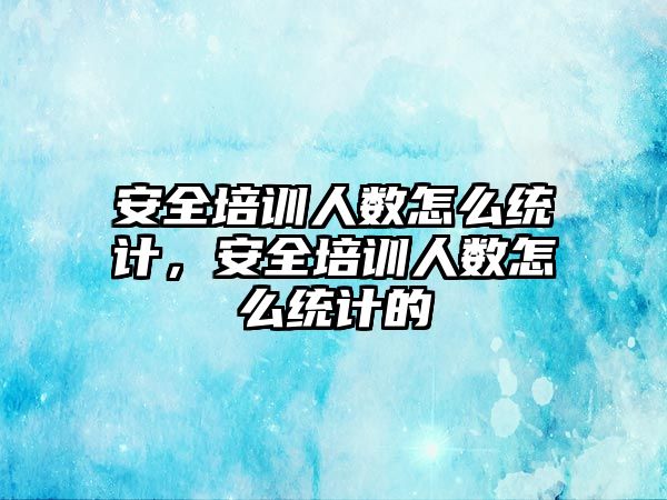 安全培訓人數怎么統計，安全培訓人數怎么統計的