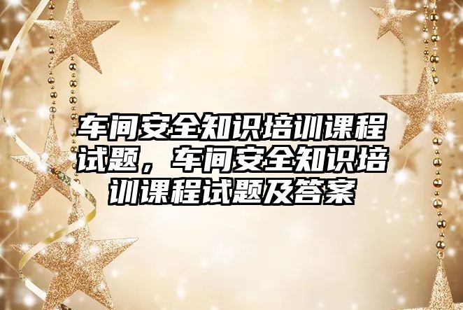 車間安全知識培訓課程試題，車間安全知識培訓課程試題及答案