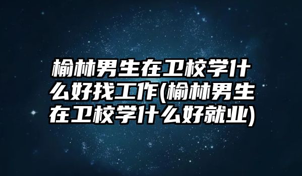 榆林男生在衛校學什么好找工作(榆林男生在衛校學什么好就業)