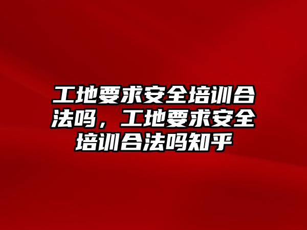 工地要求安全培訓合法嗎，工地要求安全培訓合法嗎知乎